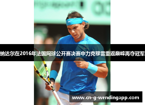 纳达尔在2016年法国网球公开赛决赛中力克穆雷重返巅峰再夺冠军