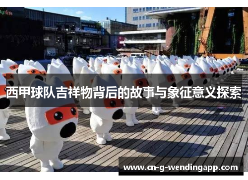 西甲球队吉祥物背后的故事与象征意义探索