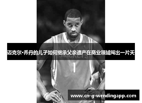 迈克尔·乔丹的儿子如何继承父亲遗产在商业领域闯出一片天 迈克尔·乔丹的儿子如何继承父亲遗产在商业领域闯出一片天