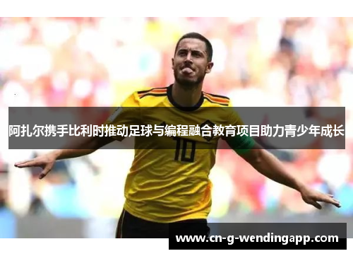 阿扎尔携手比利时推动足球与编程融合教育项目助力青少年成长 阿扎尔携手比利时推动足球与编程融合教育项目助力青少年成长