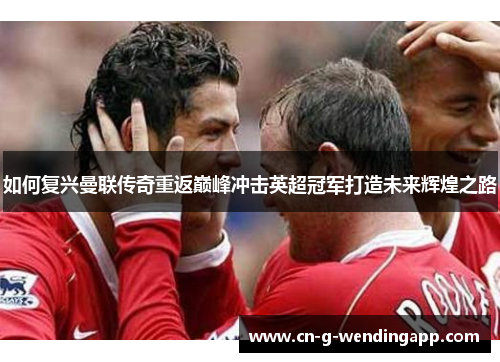 如何复兴曼联传奇重返巅峰冲击英超冠军打造未来辉煌之路 如何复兴曼联传奇重返巅峰冲击英超冠军打造未来辉煌之路