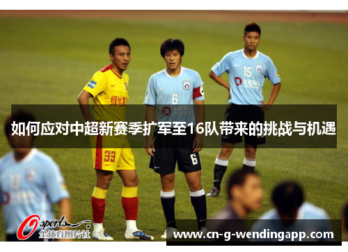 如何应对中超新赛季扩军至16队带来的挑战与机遇 如何应对中超新赛季扩军至16队带来的挑战与机遇