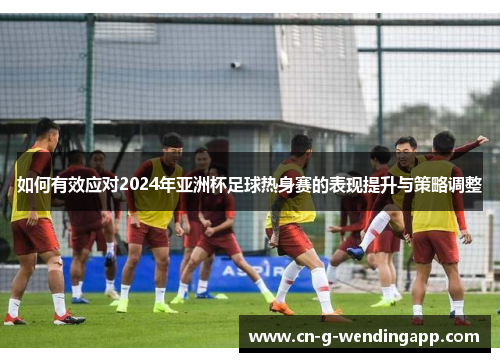 如何有效应对2024年亚洲杯足球热身赛的表现提升与策略调整