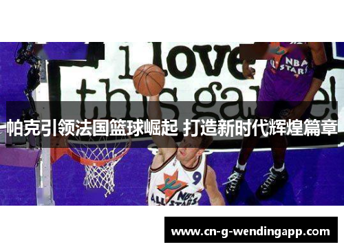 帕克引领法国篮球崛起 打造新时代辉煌篇章