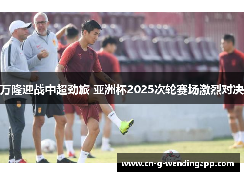 万隆迎战中超劲旅 亚洲杯2025次轮赛场激烈对决