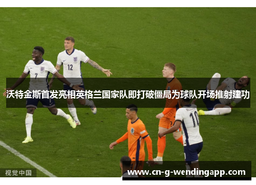 沃特金斯首发亮相英格兰国家队即打破僵局为球队开场推射建功